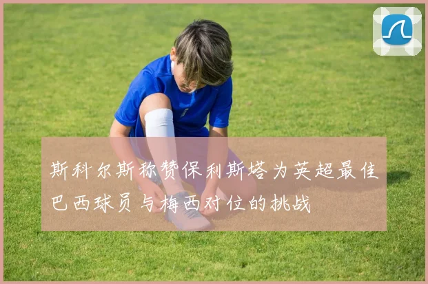 斯科尔斯称赞保利斯塔为英超最佳巴西球员与梅西对位的挑战
