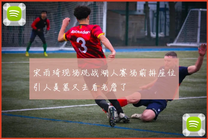 宋雨琦现场观战湖人赛场前排座位引人羡慕又去看老詹了