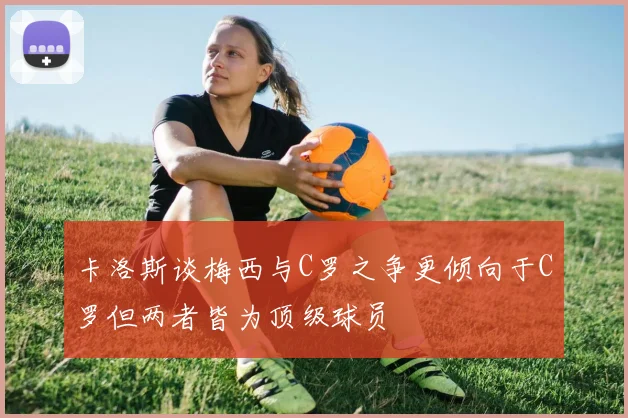 卡洛斯谈梅西与C罗之争更倾向于C罗但两者皆为顶级球员