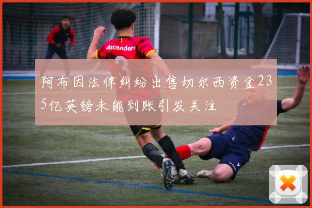 阿布因法律纠纷出售切尔西资金235亿英镑未能到账引发关注