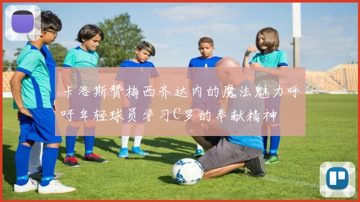 卡洛斯赞梅西齐达内的魔法魅力呼吁年轻球员学习C罗的奉献精神