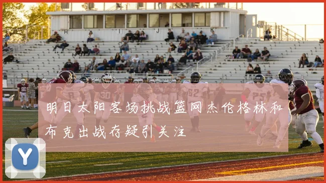 明日太阳客场挑战篮网杰伦格林和布克出战存疑引关注