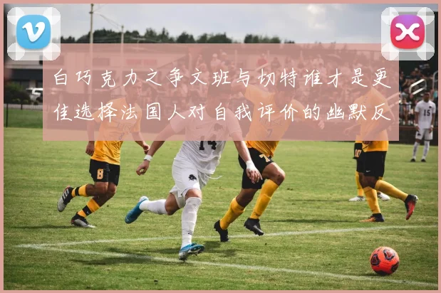 白巧克力之争文班与切特谁才是更佳选择法国人对自我评价的幽默反思