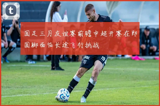 国足三月友谊赛前瞻中超开赛在即国脚面临长途飞行挑战