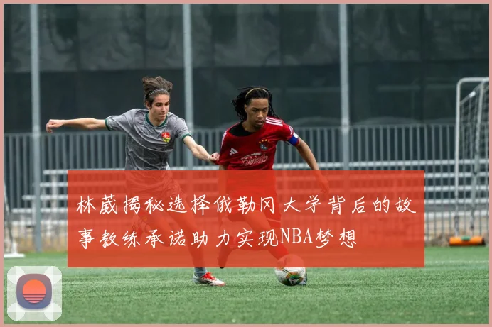 林葳揭秘选择俄勒冈大学背后的故事教练承诺助力实现NBA梦想