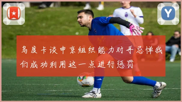 乌度卡谈申京组织能力对手忌惮我们成功利用这一点进行惩罚