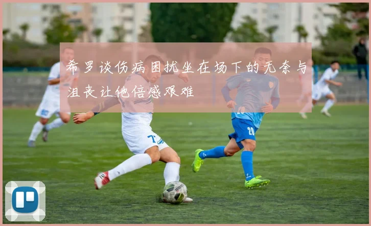 希罗谈伤病困扰坐在场下的无奈与沮丧让他倍感艰难