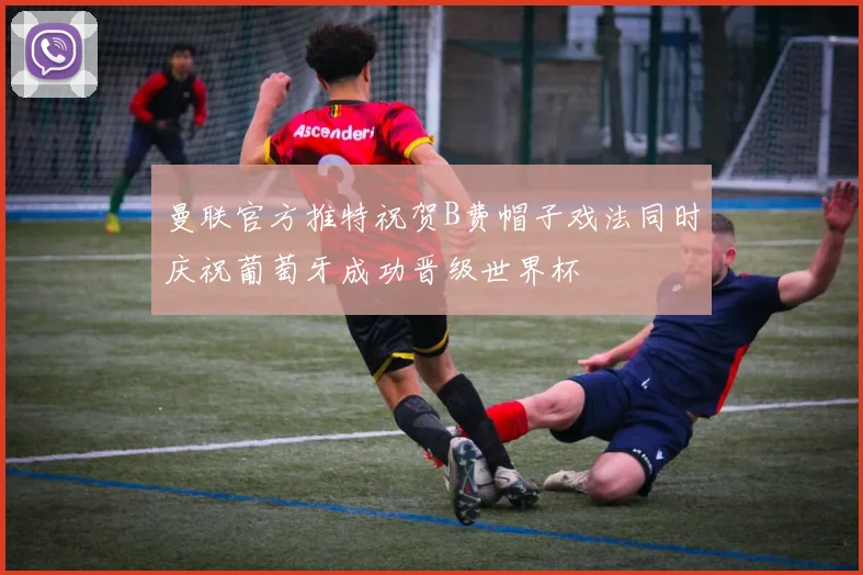 曼联官方推特祝贺B费帽子戏法同时庆祝葡萄牙成功晋级世界杯
