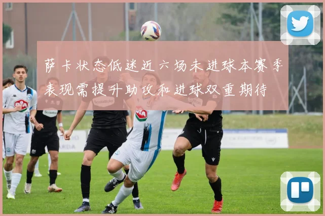 萨卡状态低迷近六场未进球本赛季表现需提升助攻和进球双重期待
