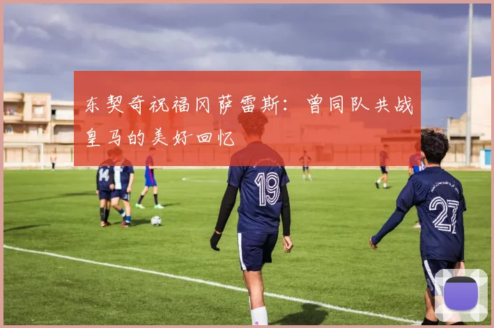东契奇祝福冈萨雷斯：曾同队共战皇马的美好回忆