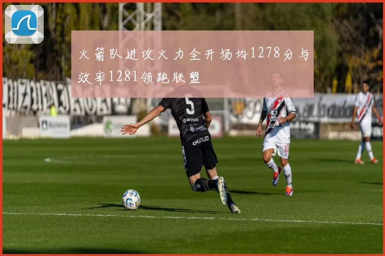 火箭队进攻火力全开场均1278分与效率1281领跑联盟