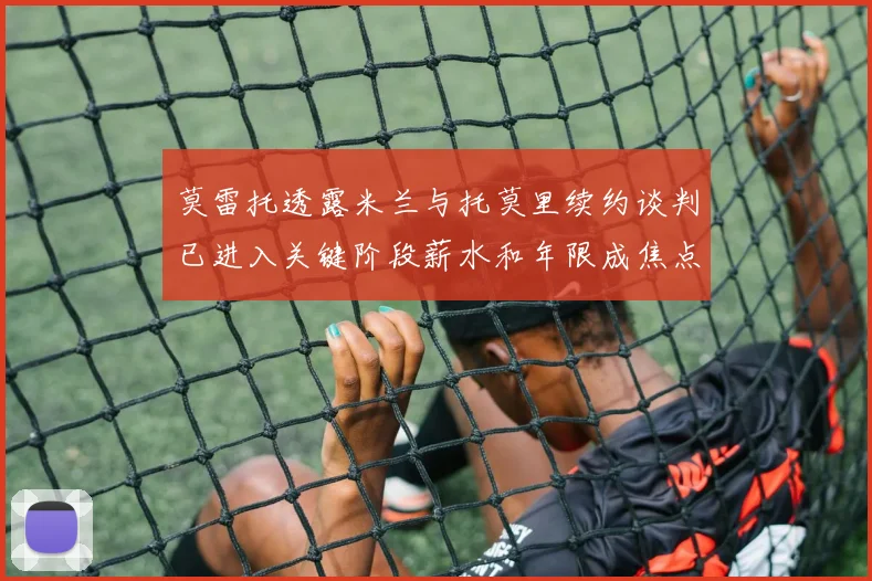 莫雷托透露米兰与托莫里续约谈判已进入关键阶段薪水和年限成焦点