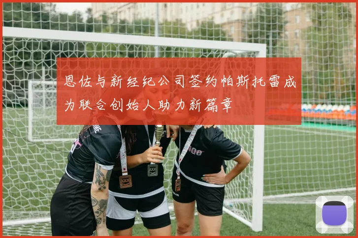 恩佐与新经纪公司签约帕斯托雷成为联合创始人助力新篇章