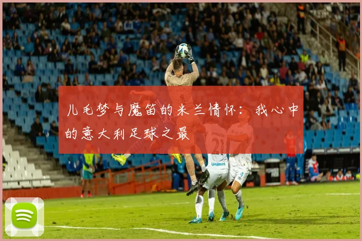 儿毛梦与魔笛的米兰情怀：我心中的意大利足球之最